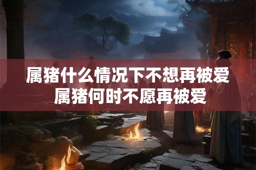 属猪什么情况下不想再被爱 属猪何时不愿再被爱