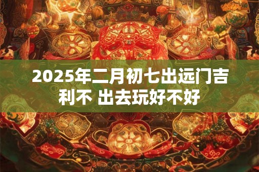 2025年二月初七出远门吉利不 出去玩好不好 2025年二月初七出远门吉利不 出去玩好不好
