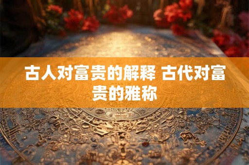 古人对富贵的解释 古代对富贵的雅称 古人对富贵的解释 古代对富贵的雅称