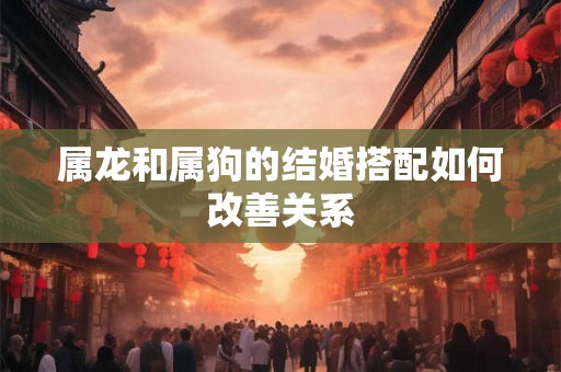 属龙和属狗的结婚搭配如何改善关系 属龙和属狗的结婚搭配如何改善关系