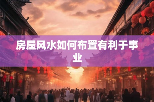 房屋风水如何布置有利于事业