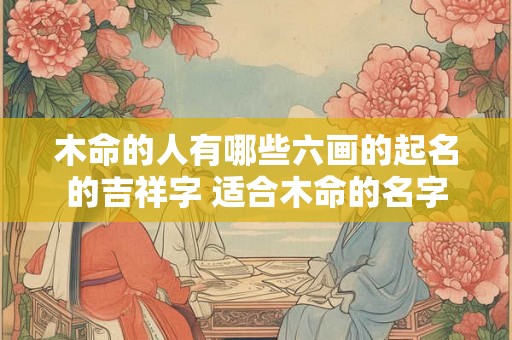 木命的人有哪些六画的起名的吉祥字 适合木命的名字