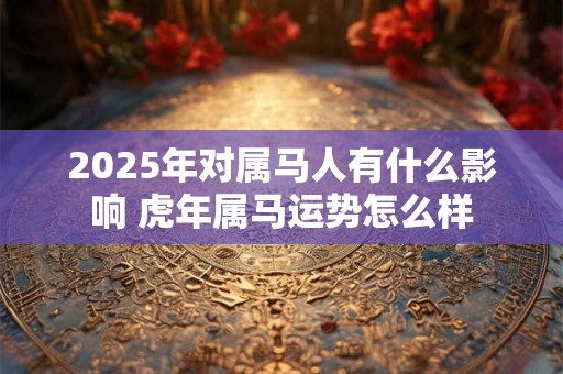 2025年对属马人有什么影响 虎年属马运势怎么样 2025年对属马人有什么影响 虎年属马运势怎么样