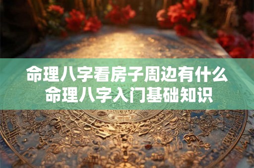 命理八字看房子周边有什么 命理八字入门基础知识 命理八字看房子周边有什么 命理八字入门基础知识