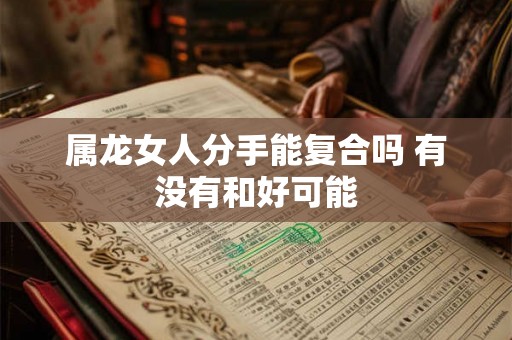 属龙女人分手能复合吗 有没有和好可能 属龙女人分手能复合吗 有没有和好可能