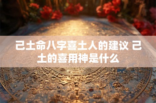 己土命八字喜土人的建议 己土的喜用神是什么