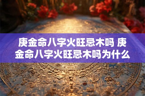 庚金命八字火旺忌木吗 庚金命八字火旺忌木吗为什么