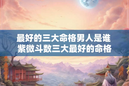 最好的三大命格男人是谁 紫微斗数三大最好的命格