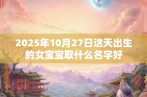 2025年10月27日这天出生的女宝宝取什么名字好 2025年10月27日这天出生的女宝宝取什么名字好