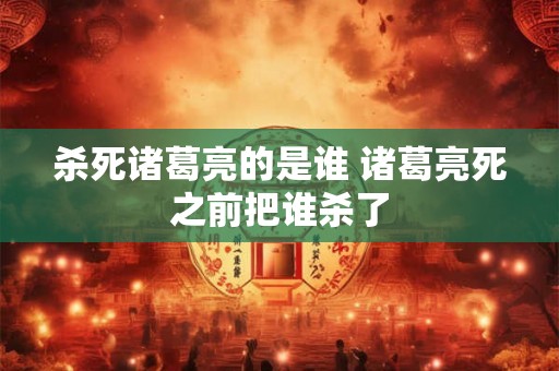 杀死诸葛亮的是谁 诸葛亮死之前把谁杀了