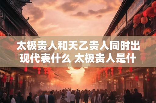 太极贵人和天乙贵人同时出现代表什么 太极贵人是什么 太极贵人和天乙贵人同时出现代表什么 太极贵人是什么