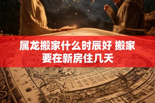 属龙搬家什么时辰好 搬家要在新房住几天 属龙搬家什么时辰好 搬家要在新房住几天
