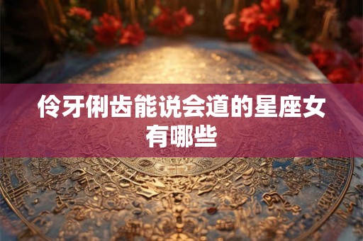 伶牙俐齿能说会道的星座女有哪些 伶牙俐齿能说会道的星座女有哪些