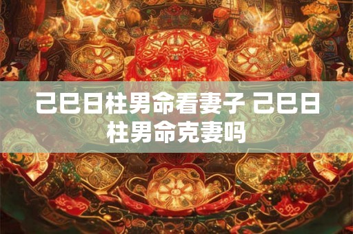 己巳日柱男命看妻子 己巳日柱男命克妻吗 己巳日柱男命看妻子 己巳日柱男命克妻吗