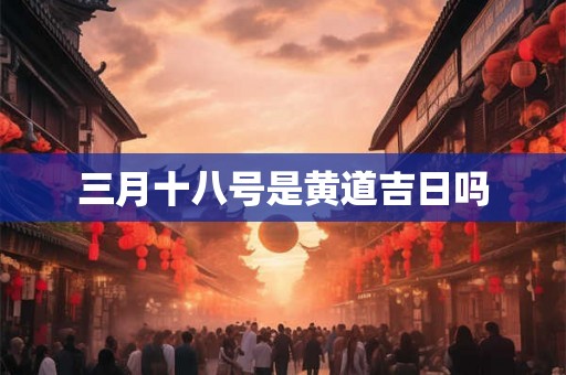 三月十八号是黄道吉日吗 三月十八号是黄道吉日吗