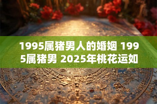 1995属猪男人的婚姻 1995属猪男 2025年桃花运如何 1995属猪男人的婚姻 1995属猪男 2025年桃花运如何