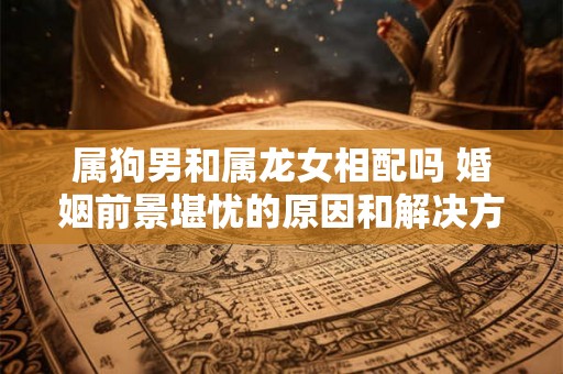 属狗男和属龙女相配吗 婚姻前景堪忧的原因和解决方法 属狗男和属龙女相配吗 婚姻前景堪忧的原因和解决方法