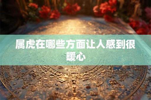 属虎在哪些方面让人感到很暖心 属虎在哪些方面让人感到很暖心