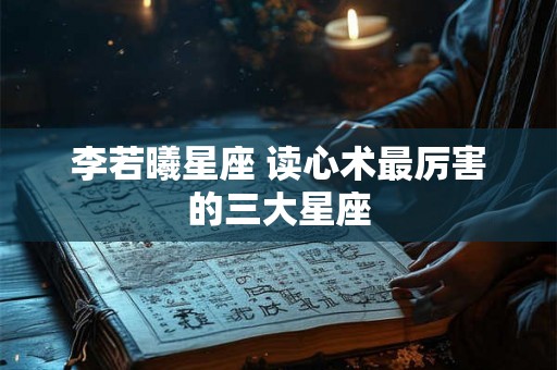 李若曦星座 读心术最厉害的三大星座 李若曦星座 读心术最厉害的三大星座