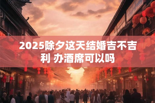 2025除夕这天结婚吉不吉利 办酒席可以吗 2025除夕这天结婚吉不吉利 办酒席可以吗