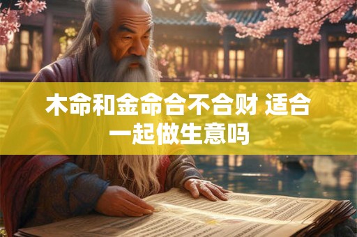 木命和金命合不合财 适合一起做生意吗 木命和金命合不合财 适合一起做生意吗