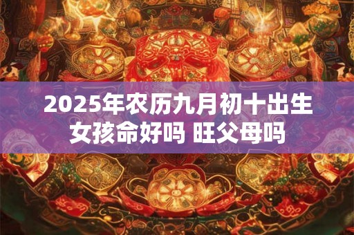 2025年农历九月初十出生女孩命好吗 旺父母吗 2025年农历九月初十出生女孩命好吗 旺父母吗