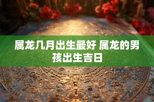 属龙几月出生最好 属龙的男孩出生吉日 属龙几月出生最好 属龙的男孩出生吉日