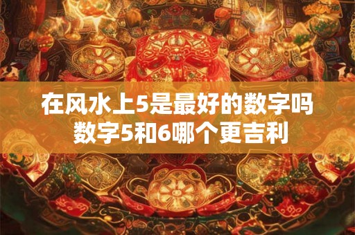 在风水上5是最好的数字吗 数字5和6哪个更吉利 在风水上5是最好的数字吗 数字5和6哪个更吉利