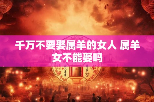 千万不要娶属羊的女人 属羊女不能娶吗 千万不要娶属羊的女人 属羊女不能娶吗