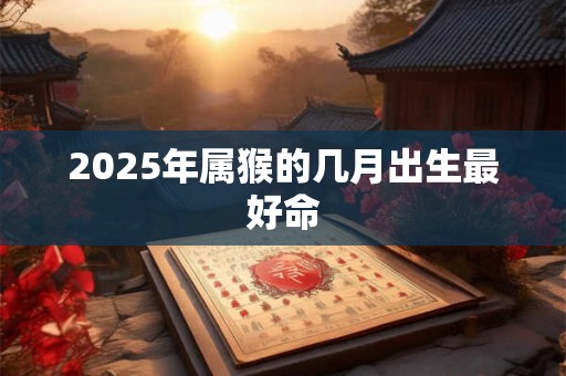 2025年属猴的几月出生最好命 2025年属猴的几月出生最好命