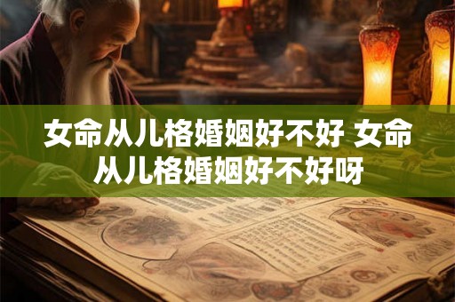 女命从儿格婚姻好不好 女命从儿格婚姻好不好呀 女命从儿格婚姻好不好 女命从儿格婚姻好不好呀