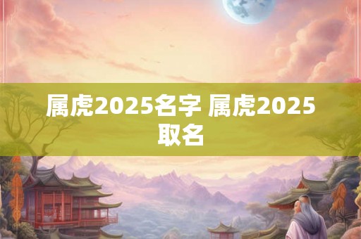 属虎2025名字 属虎2025取名 属虎2025名字 属虎2025取名