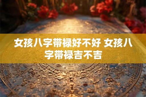 女孩八字带禄好不好 女孩八字带禄吉不吉 女孩八字带禄好不好 女孩八字带禄吉不吉