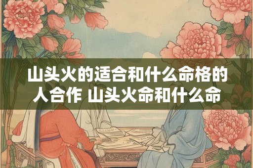 山头火的适合和什么命格的人合作 山头火命和什么命最般配山头火命婚配禁忌解析! 山头火的适合和什么命格的人合作 山头火命和什么命最般配山头火命婚配禁忌解析!