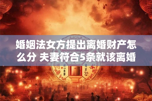 婚姻法女方提出离婚财产怎么分 夫妻符合5条就该离婚了 婚姻法女方提出离婚财产怎么分 夫妻符合5条就该离婚了