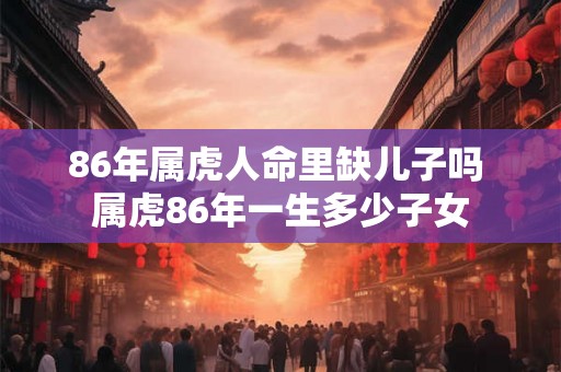 86年属虎人命里缺儿子吗 属虎86年一生多少子女 86年属虎人命里缺儿子吗 属虎86年一生多少子女