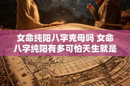 女命纯阳八字克母吗 女命八字纯阳有多可怕天生就是女强人 女命纯阳八字克母吗 女命八字纯阳有多可怕天生就是女强人