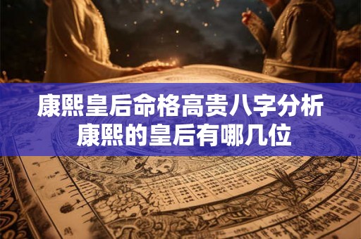 康熙皇后命格高贵八字分析 康熙的皇后有哪几位 康熙皇后命格高贵八字分析 康熙的皇后有哪几位
