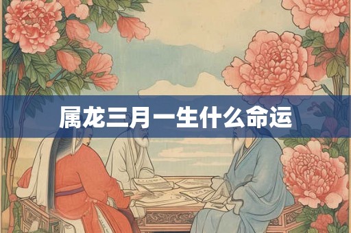 属龙三月一生什么命运 属龙三月一生什么命运