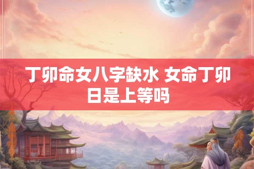 丁卯命女八字缺水 女命丁卯日是上等吗 丁卯命女八字缺水 女命丁卯日是上等吗