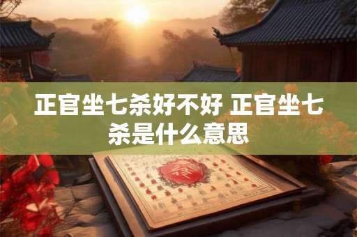 正官坐七杀好不好 正官坐七杀是什么意思 正官坐七杀好不好 正官坐七杀是什么意思