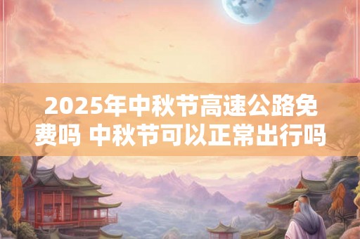 2025年中秋节高速公路免费吗 中秋节可以正常出行吗 2025年中秋节高速公路免费吗 中秋节可以正常出行吗