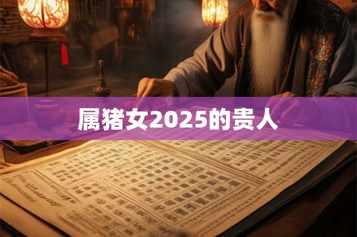 属猪女2025的贵人 属猪女2025的贵人