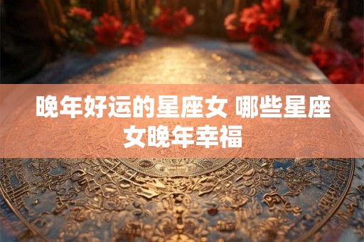 晚年好运的星座女 哪些星座女晚年幸福 晚年好运的星座女 哪些星座女晚年幸福