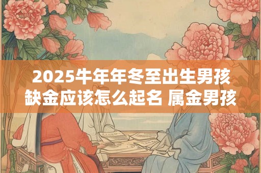 2025牛年年冬至出生男孩缺金应该怎么起名 属金男孩名字推荐 2025牛年年冬至出生男孩缺金应该怎么起名 属金男孩名字推荐