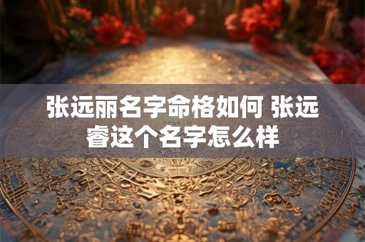 张远丽名字命格如何 张远睿这个名字怎么样 张远丽名字命格如何 张远睿这个名字怎么样