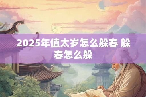2025年值太岁怎么躲春 躲春怎么躲 2025年值太岁怎么躲春 躲春怎么躲