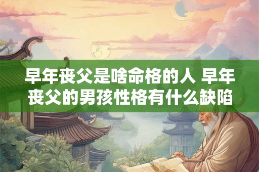 早年丧父是啥命格的人 早年丧父的男孩性格有什么缺陷 早年丧父是啥命格的人 早年丧父的男孩性格有什么缺陷