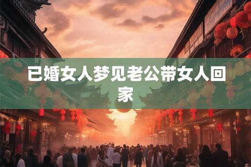 已婚女人梦见老公带女人回家 已婚女人梦见老公带女人回家