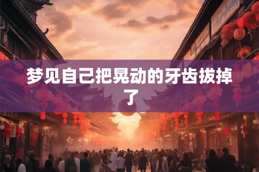 梦见自己把晃动的牙齿拔掉了 梦见自己把晃动的牙齿拔掉了